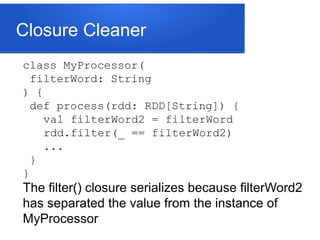 Closure Cleaner
class MyProcessor(
filterWord: String
) {
def process(rdd: RDD[String]) {
val filterWord2 = filterWord
rdd.filter(_ == filterWord2)
...
}
}
The filter() closure serializes because filterWord2
has separated the value from the instance of
MyProcessor
 