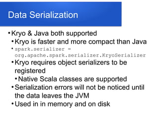 Data Serialization
●
Kryo & Java both supported
●
Kryo is faster and more compact than Java
●
spark.serializer =
org.apache.spark.serializer.KryoSerializer
●
Kryo requires object serializers to be
registered
●
Native Scala classes are supported
●
Serialization errors will not be noticed until
the data leaves the JVM
●
Used in in memory and on disk
 