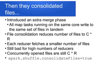 Then they consolidated
files...
●
Introduced an extra merge phase
●
All map tasks running on the same core write to
the same set of files in tandem
●
File consolidation reduces number of files to C *
R
●
Each reducer fetches a smaller number of files
●
Still bad for high numbers of reducers
●
Concurrently opened files are still C * R
●
spark.shuffle.consolidateFiles=true
 