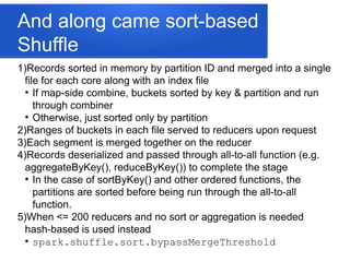 And along came sort-based
Shuffle
1)Records sorted in memory by partition ID and merged into a single
file for each core along with an index file
●
If map-side combine, buckets sorted by key & partition and run
through combiner
●
Otherwise, just sorted only by partition
2)Ranges of buckets in each file served to reducers upon request
3)Each segment is merged together on the reducer
4)Records deserialized and passed through all-to-all function (e.g.
aggregateByKey(), reduceByKey()) to complete the stage
●
In the case of sortByKey() and other ordered functions, the
partitions are sorted before being run through the all-to-all
function.
5)When <= 200 reducers and no sort or aggregation is needed
hash-based is used instead
●
spark.shuffle.sort.bypassMergeThreshold
 
