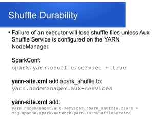 Shuffle Durability
●
Failure of an executor will lose shuffle files unless Aux
Shuffle Service is configured on the YARN
NodeManager.
SparkConf:
spark.yarn.shuffle.service = true
yarn-site.xml add spark_shuffle to:
yarn.nodemanager.aux-services
yarn-site.xml add:
yarn.nodemanager.aux-services.spark_shuffle.class =
org.apache.spark.network.yarn.YarnShuffleService
 