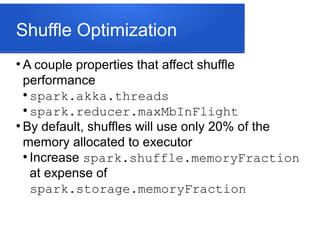 Shuffle Optimization
●
A couple properties that affect shuffle
performance
●
spark.akka.threads
●
spark.reducer.maxMbInFlight
●
By default, shuffles will use only 20% of the
memory allocated to executor
●
Increase spark.shuffle.memoryFraction
at expense of
spark.storage.memoryFraction
 
