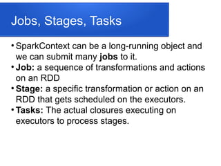 Jobs, Stages, Tasks
●
SparkContext can be a long-running object and
we can submit many jobs to it.
●
Job: a sequence of transformations and actions
on an RDD
●
Stage: a specific transformation or action on an
RDD that gets scheduled on the executors.
●
Tasks: The actual closures executing on
executors to process stages.
 