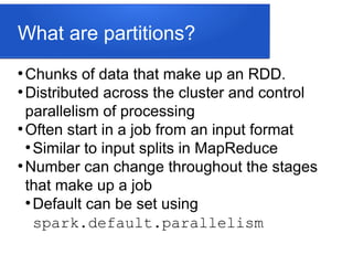 What are partitions?
●
Chunks of data that make up an RDD.
●
Distributed across the cluster and control
parallelism of processing
●
Often start in a job from an input format
●
Similar to input splits in MapReduce
●
Number can change throughout the stages
that make up a job
●
Default can be set using
spark.default.parallelism
 