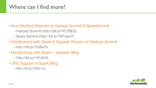 Page	
  10	
  
Where can I ﬁnd more?
• Arun Murthy’s Keynote at Hadoop Summit & SparkSummit
– Hadoop Summit (http://bit.ly/1IC1BEG)
– Spark Summit (http://bit.ly/1M7qw47)
• DataScience with Spark & Zeppelin Session at Hadoop Summit
– http://bit.ly/1DdKeTs
• DataScience with Spark + Zeppelin Blog 
– http://bit.ly/1HFd545
• ORC Support in Spark Blog 
– http://bit.ly/1OkA1uU
 