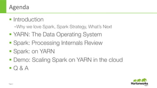 Page	
  2	
  
Agenda	
  
§  Introduction 
– Why we love Spark, Spark Strategy, What’s Next
§  YARN: The Data Operating System
§  Spark: Processing Internals Review
§  Spark: on YARN
§  Demo: Scaling Spark on YARN in the cloud
§  Q & A
Page	
  2	
  
 