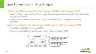 Page	
  30	
  
Input Formats control task input
• Hadoop InputFormats control how data on HDFS is read into each task.
– Controls Splits – how data is split up – each task (by default) gets one split, which is typically
a single HDFS block
– Controls the concept of a Record – is a record a whole line? A single word? An XML
element?
• Spark can use both the old and new API InputFormats for creating RDD.
– newAPIHadoopRDD and hadoopRDD
– Save time, use Hadoop InputFormats versus writing a custom RDD
Page 30
 