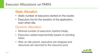 Page	
  37	
  
Executor Allocations onYARN
	
  
Static Allocation
•  Static number of executors started on the cluster.
•  Executors live for the duration of the application,
even when idle.
Dynamic Allocation
•  Minimal number of executors started initially.
•  Executors added exponentially based on pending
tasks.
•  After an idle period, executors are stopped and
resources are returned to the resource pool.
 