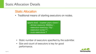 Page	
  38	
  
Static Allocation Details
	
  
Static Allocation
•  Traditional means of starting executors on nodes.
spark-shell --master yarn-client 
--driver-memory 3686m 
--executor-memory 17g 
--executor-cores 7 
--num-executors 7
•  Static number of executors speciﬁed by the submitter.
•  Size and count of executors is key for good
performance.
 