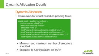 Page	
  39	
  
Dynamic Allocation Details
	
  
Dynamic Allocation
•  Scale executor count based on pending tasks
spark-shell --master yarn-client 
--driver-memory 3686m 
--executor-memory 3686m 
--executor-cores 1 
--conf "spark.dynamicAllocation.enabled=true" 
--conf "spark.dynamicAllocation.minExecutors=1" 
--conf "spark.dynamicAllocation.maxExecutors=100" 
--conf "spark.shufﬂe.service.enabled=true"
•  Minimum and maximum number of executors
speciﬁed.
•  Exclusive to running Spark on YARN
 