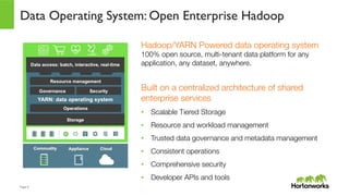 Page	
  4	
  
Hadoop/YARN Powered data operating system"
100% open source, multi-tenant data platform for any
application, any dataset, anywhere."

Built on a centralized architecture of shared
enterprise services
•  Scalable Tiered Storage
•  Resource and workload management
•  Trusted data governance and metadata management
•  Consistent operations
•  Comprehensive security
•  Developer APIs and tools
Data Operating System: Open Enterprise Hadoop
 