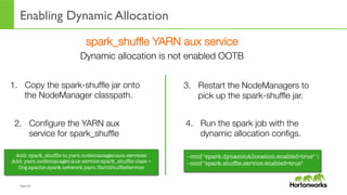 Page	
  40	
  
Enabling Dynamic Allocation
spark_shufﬂe YARN aux service
Dynamic allocation is not enabled OOTB
--conf "spark.dynamicAllocation.enabled=true" 
--conf "spark.shufﬂe.service.enabled=true"
1.  Copy the spark-shufﬂe jar onto
the NodeManager classpath.
2.  Conﬁgure the YARN aux
service for spark_shufﬂe
Add: spark_shufﬂe to yarn.nodemanager.aux-services
Add: yarn.nodemanager.aux-service.spark_shufﬂe.class =
Org.apache.spark.network.yarn.YarnShufﬂeService
3.  Restart the NodeManagers to
pick up the spark-shufﬂe jar.
4.  Run the spark job with the
dynamic allocation conﬁgs.
 