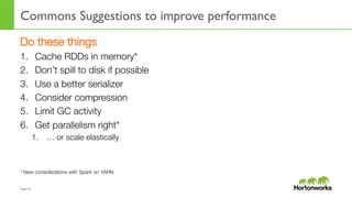 Page	
  45	
  
Commons Suggestions to improve performance
Do these things
1.  Cache RDDs in memory*
2.  Don’t spill to disk if possible
3.  Use a better serializer
4.  Consider compression
5.  Limit GC activity
6.  Get parallelism right* 
1.  … or scale elastically
* New considerations with Spark on YARN
 