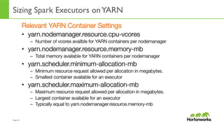 Page	
  47	
  
Sizing Spark Executors onYARN
	
  
Relevant YARN Container Settings
•  yarn.nodemanager.resource.cpu-vcores
–  Number of vcores availble for YARN containers per nodemanager
•  yarn.nodemanager.resource.memory-mb
–  Total memory available for YARN containers per nodemanager
•  yarn.scheduler.minimum-allocation-mb
–  Minimum resource request allowed per allocation in megabytes.
–  Smallest container available for an executor
•  yarn.scheduler.maximum-allocation-mb
–  Maximum resource request allowed per allocation in megabytes.
–  Largest container available for an executor
–  Typically equal to yarn.nodemanager.resource.memory-mb
 
