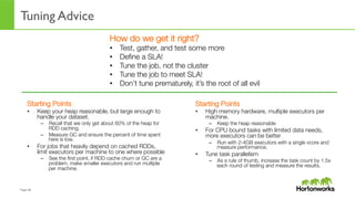 Page	
  48	
  
Tuning Advice
How do we get it right?
•  Test, gather, and test some more
•  Deﬁne a SLA!
•  Tune the job, not the cluster
•  Tune the job to meet SLA!
•  Don’t tune prematurely, it’s the root of all evil
Starting Points
•  Keep your heap reasonable, but large enough to
handle your dataset. 
–  Recall that we only get about 60% of the heap for
RDD caching.
–  Measure GC and ensure the percent of time spent
here is low.
•  For jobs that heavily depend on cached RDDs,
limit executors per machine to one where possible
–  See the ﬁrst point, if RDD cache churn or GC are a
problem, make smaller executors and run multiple
per machine.
Starting Points
•  High memory hardware, multiple executors per
machine.
–  Keep the heap reasonable
•  For CPU bound tasks with limited data needs,
more executors can be better
–  Run with 2-4GB executors with a single vcore and
measure performance.
•  Tune task parallelism
–  As a rule of thumb, increase the task count by 1.5x
each round of testing and measure the results.
 
