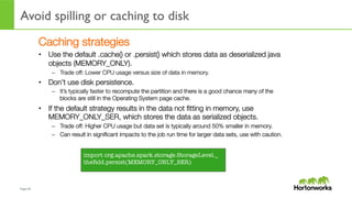 Page	
  49	
  
Avoid spilling or caching to disk
	
  
Caching strategies
•  Use the default .cache() or .persist() which stores data as deserialized java
objects (MEMORY_ONLY).
–  Trade off: Lower CPU usage versus size of data in memory.
•  Don’t use disk persistence.
–  It’s typically faster to recompute the partition and there is a good chance many of the
blocks are still in the Operating System page cache.
•  If the default strategy results in the data not ﬁtting in memory, use
MEMORY_ONLY_SER, which stores the data as serialized objects.
–  Trade off: Higher CPU usage but data set is typically around 50% smaller in memory.
–  Can result in signiﬁcant impacts to the job run time for larger data sets, use with caution.
import org.apache.spark.storage.StorageLevel._
theRdd.persist(MEMORY_ONLY_SER)
 