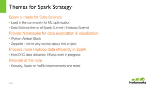 Page	
  5	
  
Themes for Spark Strategy
Spark is made for Data Science
•  Lead in the community for ML optimization
•  Data Science theme of Spark Summit / Hadoop Summit
Provide Notebooks for data exploration & visualization
•  iPython Ambari Stack
•  Zeppelin – we’re very excited about this project
Process more Hadoop data efﬁciently in Spark
•  Hive/ORC data delivered, HBase work in progress
Innovate at the core
•  Security, Spark on YARN improvements and more
 