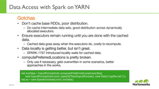 Page	
  50	
  
Data Access with Spark onYARN
	
  
Gotchas
•  Don’t cache base RDDs, poor distribution.
–  Do cache intermediate data sets, good distribution across dynamically
allocated executors. 
•  Ensure executors remain running until you are done with the cached
data.
–  Cached data goes away when the executors do, costly to recompute.
•  Data locality is getting better, but isn’t great.
–  SPARK-1767 introduced locality waits for cached data.
•  computePreferredLocations is pretty broken.
–  Only use if necessary, gets overwritten in some scenarios, better
approaches in the works.
val locData = InputFormatInfo.computePreferredLocations(Seq(
new InputFormatInfo(conf, classOf[TextInputFormat], new Path("myﬁle.txt")))
val sc = new SparkContext(conf, locData)
 