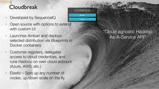 Page	
  58	
  
Cloudbreak
•  Developed by SequenceIQ
•  Open source with options to extend
with custom UI
•  Launches Ambari and deploys
selected distribution via Blueprints in
Docker containers
•  Customer registers, delegates
access to cloud credentials, and
runs Hadoop on own cloud account
(Azure, AWS, etc.)
•  Elastic – Spin up any number of
nodes, up/down scale on the ﬂy
“Cloud agnostic Hadoop
As-A-Service API”
 