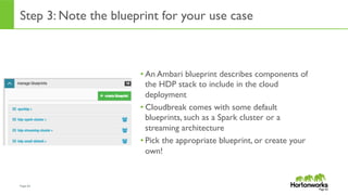 Page	
  62	
  
Step 3: Note the blueprint for your use case
• An Ambari blueprint describes components of
the HDP stack to include in the cloud
deployment
• Cloudbreak comes with some default
blueprints, such as a Spark cluster or a
streaming architecture
• Pick the appropriate blueprint, or create your
own!
Page 62
 
