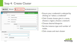 Page	
  63	
  
Step 4: Create Cluster
• Ensure your credential is selected by
clicking on “select a credential”
• Click Create cluster, give it a name,
choose a region, choose a network
• Choose desired blueprint
• Set the instance type and number of
nodes.
• Click create and start cluster
Page 63
 