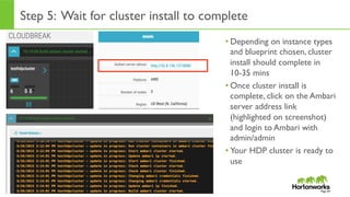 Page	
  64	
  
Step 5: Wait for cluster install to complete
• Depending on instance types
and blueprint chosen, cluster
install should complete in
10-35 mins
• Once cluster install is
complete, click on the Ambari
server address link
(highlighted on screenshot)
and login to Ambari with
admin/admin
• Your HDP cluster is ready to
use
Page 64
 