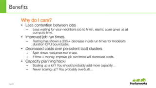 Page	
  68	
  
Beneﬁts
Why do I care?
•  Less contention between jobs
–  Less waiting for your neighbors job to ﬁnish, elastic scale gives us all
compute time.
•  Improved job run times.
–  Testing has shown a 30%+ decrease in job run times for moderate
duration CPU bound jobs.
•  Decreased costs over persistent IaaS clusters
–  Spin down resources not in use.
–  If time = money, improve job run times will decrease costs.
•  Capacity planning hack!
–  Scaling up a lot? You should probably add more capacity…
–  Never scaling up? You probably overbuilt…
 