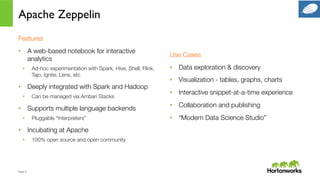 Page	
  9	
  
Apache Zeppelin
Features
•  A web-based notebook for interactive
analytics
•  Ad-hoc experimentation with Spark, Hive, Shell, Flink,
Tajo, Ignite, Lens, etc
•  Deeply integrated with Spark and Hadoop
•  Can be managed via Ambari Stacks
•  Supports multiple language backends
•  Pluggable “Interpreters”
•  Incubating at Apache
•  100% open source and open community
Use Cases
•  Data exploration & discovery
•  Visualization - tables, graphs, charts
•  Interactive snippet-at-a-time experience
•  Collaboration and publishing
•  “Modern Data Science Studio”
 