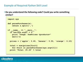 Example of Required Python Skill Level
 Do you understand the following code? Could you write something
similar?
import sys
def parsePurchases(s):
return s.split(',')
if __name__ == "__main__":
if len(sys.argv) < 2:
print "Usage: SumPrices <products>"
exit(-1)
prices = {'apple': 0.40, 'banana': 0.50, 'orange': 0.10}
total = sum(prices[fruit]
for fruit in parsePurchases(sys.argv[1]))
print 'Total: $%.2f' % total
 