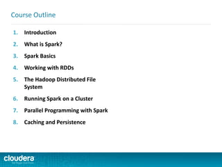 1. Introduction
2. What is Spark?
3. Spark Basics
4. Working with RDDs
5. The Hadoop Distributed File
System
6. Running Spark on a Cluster
7. Parallel Programming with Spark
8. Caching and Persistence
Course Outline
 