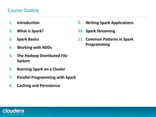 1. Introduction
2. What is Spark?
3. Spark Basics
4. Working with RDDs
5. The Hadoop Distributed File
System
6. Running Spark on a Cluster
7. Parallel Programming with Spark
8. Caching and Persistence
9. Writing Spark Applications
10. Spark Streaming
11. Common Patterns in Spark
Programming
Course Outline
 