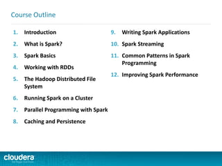 1. Introduction
2. What is Spark?
3. Spark Basics
4. Working with RDDs
5. The Hadoop Distributed File
System
6. Running Spark on a Cluster
7. Parallel Programming with Spark
8. Caching and Persistence
9. Writing Spark Applications
10. Spark Streaming
11. Common Patterns in Spark
Programming
12. Improving Spark Performance
Course Outline
 