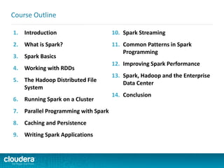 1. Introduction
2. What is Spark?
3. Spark Basics
4. Working with RDDs
5. The Hadoop Distributed File
System
6. Running Spark on a Cluster
7. Parallel Programming with Spark
8. Caching and Persistence
9. Writing Spark Applications
10. Spark Streaming
11. Common Patterns in Spark
Programming
12. Improving Spark Performance
13. Spark, Hadoop and the Enterprise
Data Center
14. Conclusion
Course Outline
 