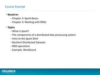  Based on
–Chapter 3: Spark Basics
–Chapter 4: Working with RDDs
 Topics
–What is Spark?
–The components of a distributed data processing system
–Intro to the Spark Shell
–Resilient Distributed Datasets
–RDD operations
–Example: WordCount
Course Excerpt
 