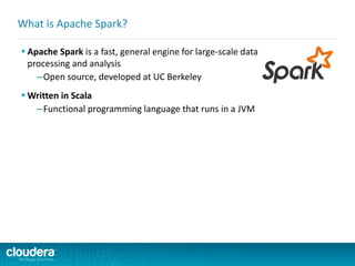  Apache Spark is a fast, general engine for large-scale data
processing and analysis
–Open source, developed at UC Berkeley
 Written in Scala
–Functional programming language that runs in a JVM
What is Apache Spark?
 