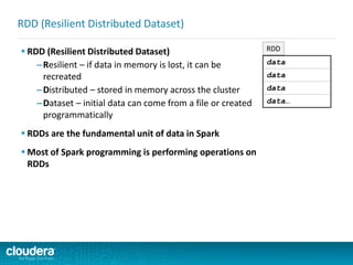  RDD (Resilient Distributed Dataset)
–Resilient – if data in memory is lost, it can be
recreated
–Distributed – stored in memory across the cluster
–Dataset – initial data can come from a file or created
programmatically
 RDDs are the fundamental unit of data in Spark
 Most of Spark programming is performing operations on
RDDs
RDD (Resilient Distributed Dataset)
data
data
data
data…
RDD
 