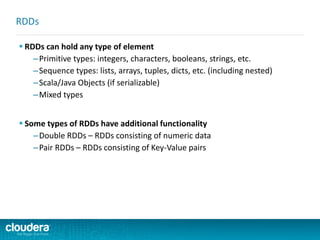  RDDs can hold any type of element
–Primitive types: integers, characters, booleans, strings, etc.
–Sequence types: lists, arrays, tuples, dicts, etc. (including nested)
–Scala/Java Objects (if serializable)
–Mixed types
 Some types of RDDs have additional functionality
–Double RDDs – RDDs consisting of numeric data
–Pair RDDs – RDDs consisting of Key-Value pairs
RDDs
 