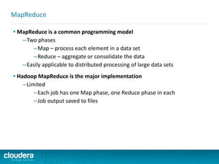  MapReduce is a common programming model
–Two phases
–Map – process each element in a data set
–Reduce – aggregate or consolidate the data
–Easily applicable to distributed processing of large data sets
 Hadoop MapReduce is the major implementation
–Limited
–Each job has one Map phase, one Reduce phase in each
–Job output saved to files
MapReduce
 