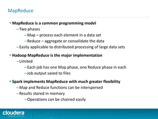  MapReduce is a common programming model
–Two phases
–Map – process each element in a data set
–Reduce – aggregate or consolidate the data
–Easily applicable to distributed processing of large data sets
 Hadoop MapReduce is the major implementation
–Limited
–Each job has one Map phase, one Reduce phase in each
–Job output saved to files
 Spark implements MapReduce with much greater flexibility
–Map and Reduce functions can be interspersed
–Results stored in memory
–Operations can be chained easily
MapReduce
 