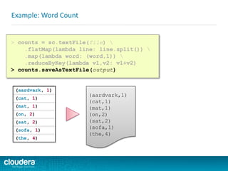 Example: Word Count
> counts = sc.textFile(file) 
.flatMap(lambda line: line.split()) 
.map(lambda word: (word,1)) 
.reduceByKey(lambda v1,v2: v1+v2)
> counts.saveAsTextFile(output)
(aardvark, 1)
(cat, 1)
(mat, 1)
(on, 2)
(sat, 2)
(sofa, 1)
(the, 4)
(aardvark,1)
(cat,1)
(mat,1)
(on,2)
(sat,2)
(sofa,1)
(the,4)
 
