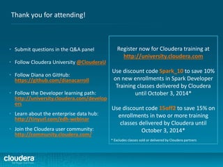 Thank you for attending!
• Submit questions in the Q&A panel
• Follow Cloudera University @ClouderaU
• Follow Diana on GitHub:
https://github.com/dianacarroll
• Follow the Developer learning path:
http://university.cloudera.com/develop
ers
• Learn about the enterprise data hub:
http://tinyurl.com/edh-webinar
• Join the Cloudera user community:
http://community.cloudera.com/
Register now for Cloudera training at
http://university.cloudera.com
Use discount code Spark_10 to save 10%
on new enrollments in Spark Developer
Training classes delivered by Cloudera
until October 3, 2014*
Use discount code 15off2 to save 15% on
enrollments in two or more training
classes delivered by Cloudera until
October 3, 2014*
* Excludes classes sold or delivered by Cloudera partners
 