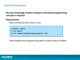  No prior knowledge of Spark, Hadoop or distributed programming
concepts is required
 Requirements
–Basic familiarity with Linux or Unix
–Intermediate-level programming skills in either Scala or Python
Course Prerequisites
$ mkdir /data
$ cd /data
$ rm /home/johndoe/salesreport.txt
 