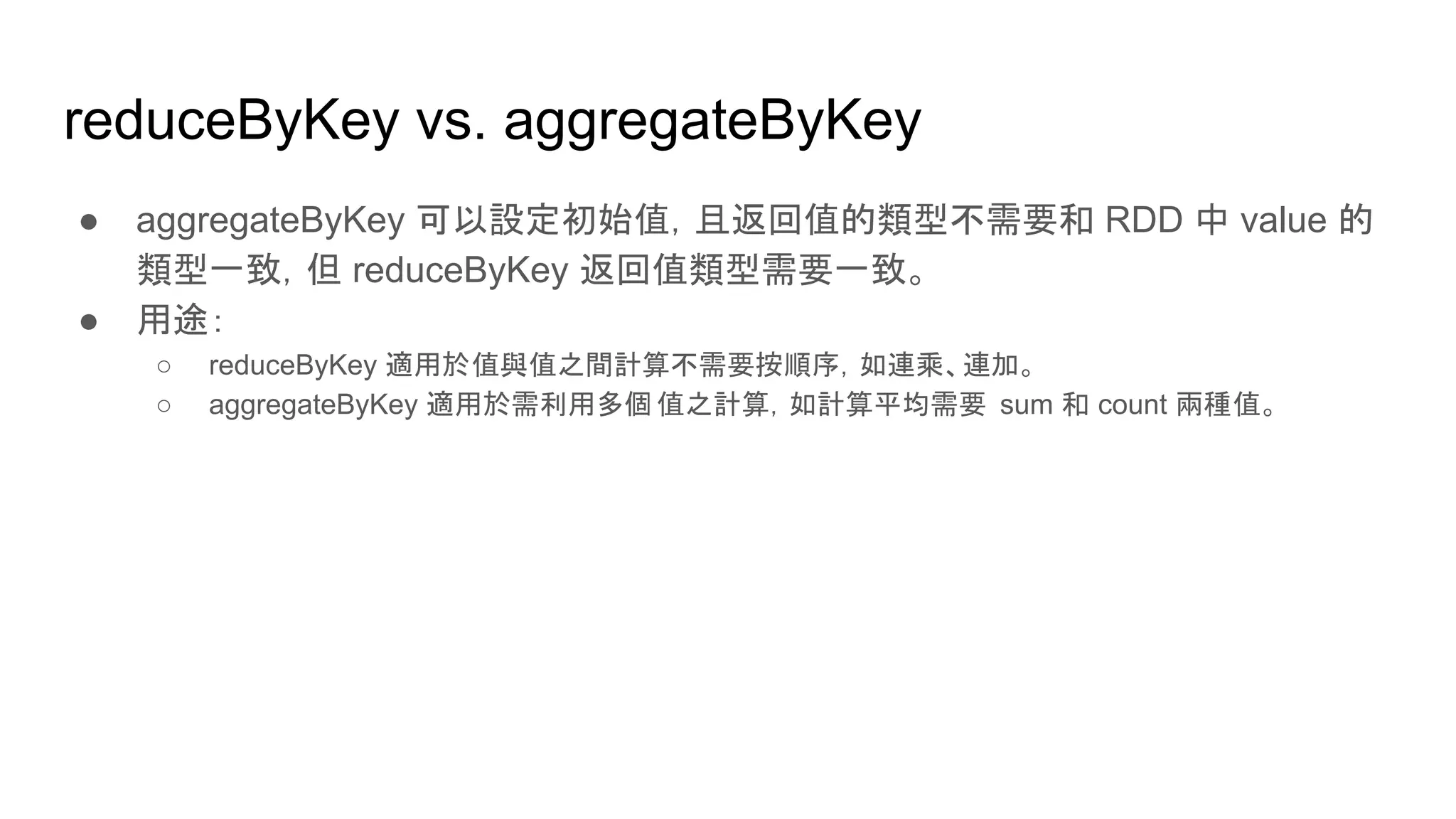 reduceByKey vs. aggregateByKey
● aggregateByKey 可以設定初始值，且返回值的類型不需要和 RDD 中 value 的
類型一致，但 reduceByKey 返回值類型需要一致。
● 用途：
○ reduceByKey 適用於值與值之間計算不需要按順序，如連乘、連加。
○ aggregateByKey 適用於需利用多個值之計算，如計算平均需要 sum 和 count 兩種值。
 