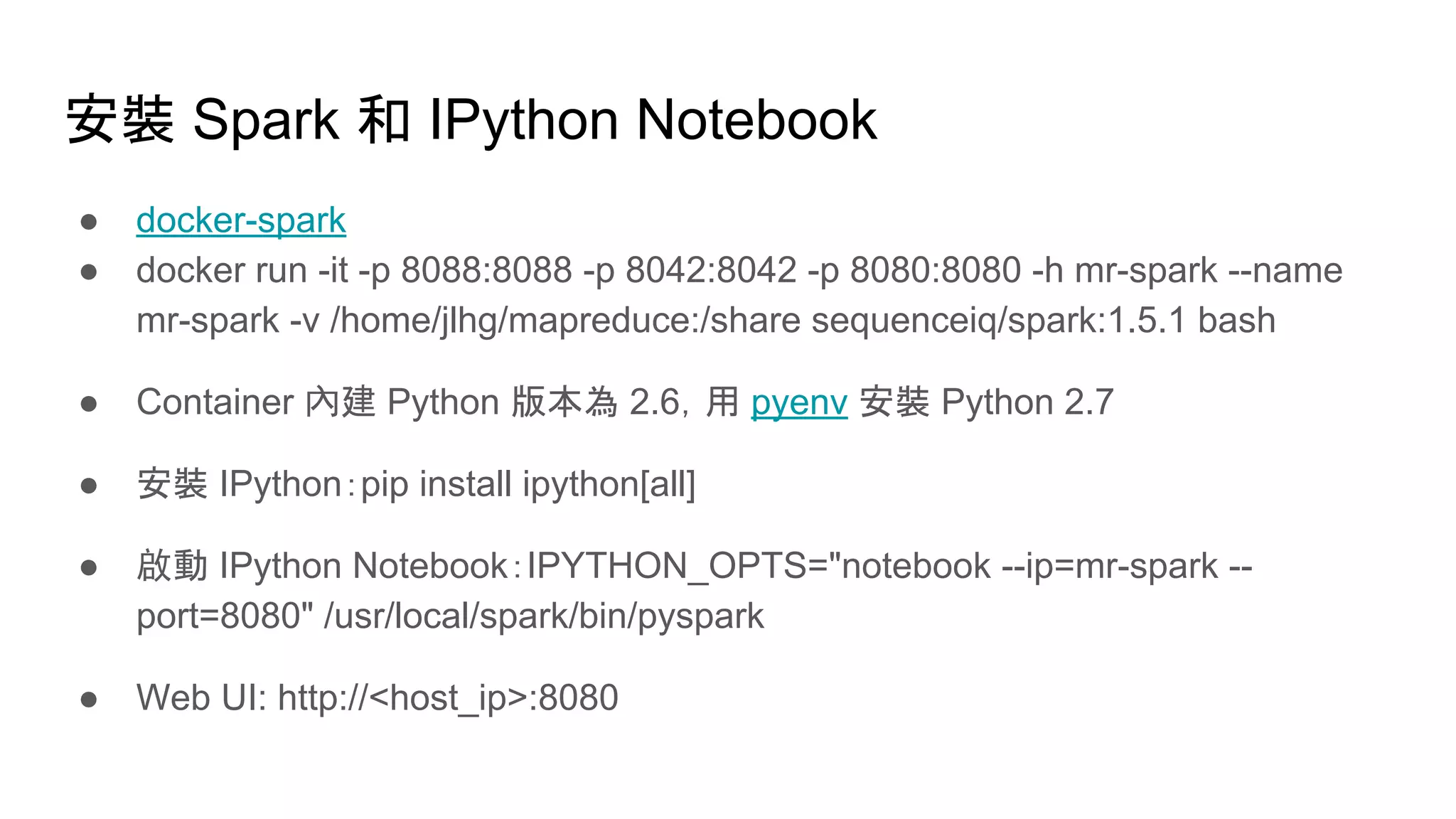 安裝 Spark 和 IPython Notebook
● docker-spark
● docker run -it -p 8088:8088 -p 8042:8042 -p 8080:8080 -h mr-spark --name
mr-spark -v /home/jlhg/mapreduce:/share sequenceiq/spark:1.5.1 bash
● Container 內建 Python 版本為 2.6，用 pyenv 安裝 Python 2.7
● 安裝 IPython：pip install ipython[all]
● 啟動 IPython Notebook：IPYTHON_OPTS="notebook --ip=mr-spark --
port=8080" /usr/local/spark/bin/pyspark
● Web UI: http://<host_ip>:8080
 