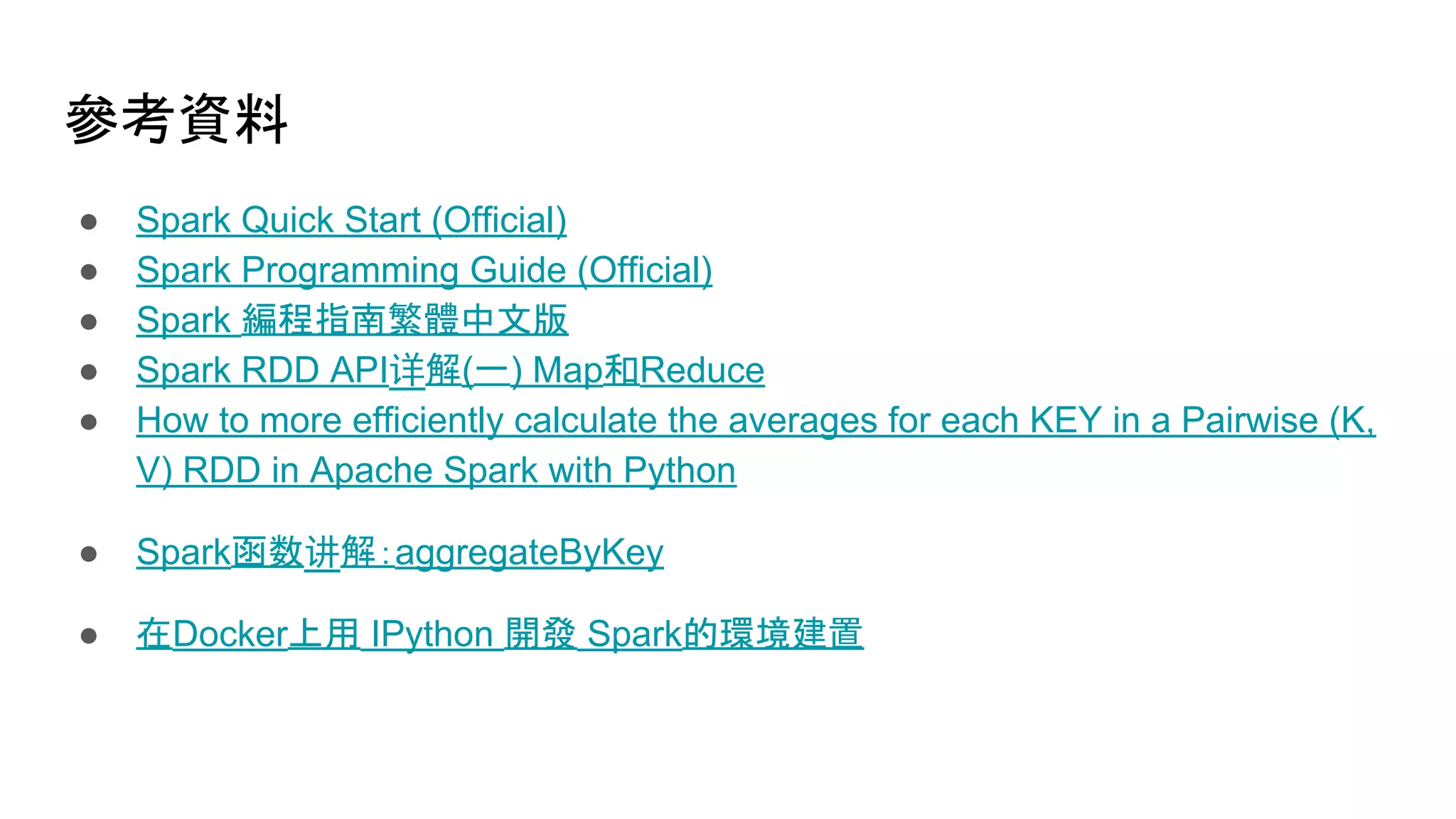 參考資料
● Spark Quick Start (Official)
● Spark Programming Guide (Official)
● Spark 編程指南繁體中文版
● Spark RDD API详解(一) Map和Reduce
● How to more efficiently calculate the averages for each KEY in a Pairwise (K,
V) RDD in Apache Spark with Python
● Spark函数讲解：aggregateByKey
● 在Docker上用 IPython 開發 Spark的環境建置
 