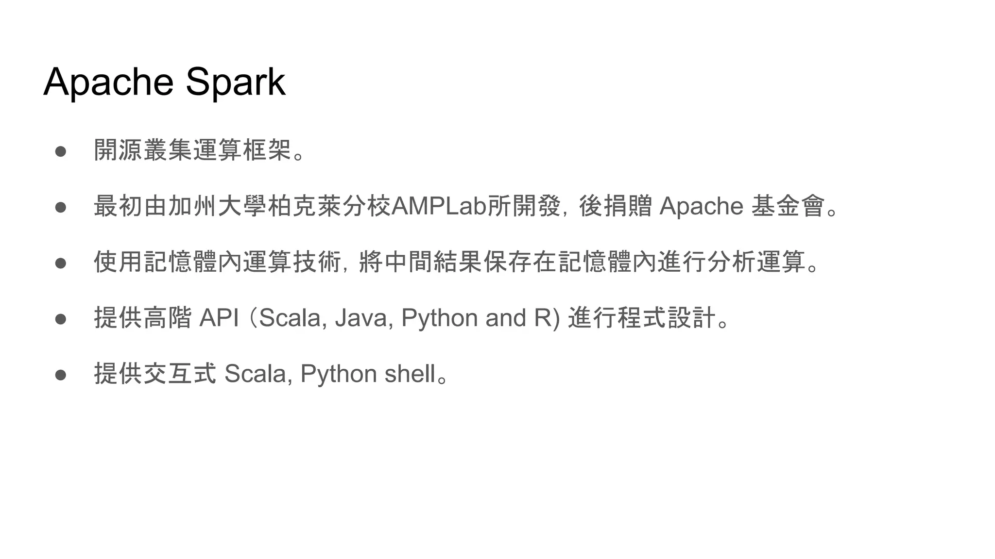 Apache Spark
● 開源叢集運算框架。
● 最初由加州大學柏克萊分校AMPLab所開發，後捐贈 Apache 基金會。
● 使用記憶體內運算技術，將中間結果保存在記憶體內進行分析運算。
● 提供高階 API （Scala, Java, Python and R) 進行程式設計。
● 提供交互式 Scala, Python shell。
 