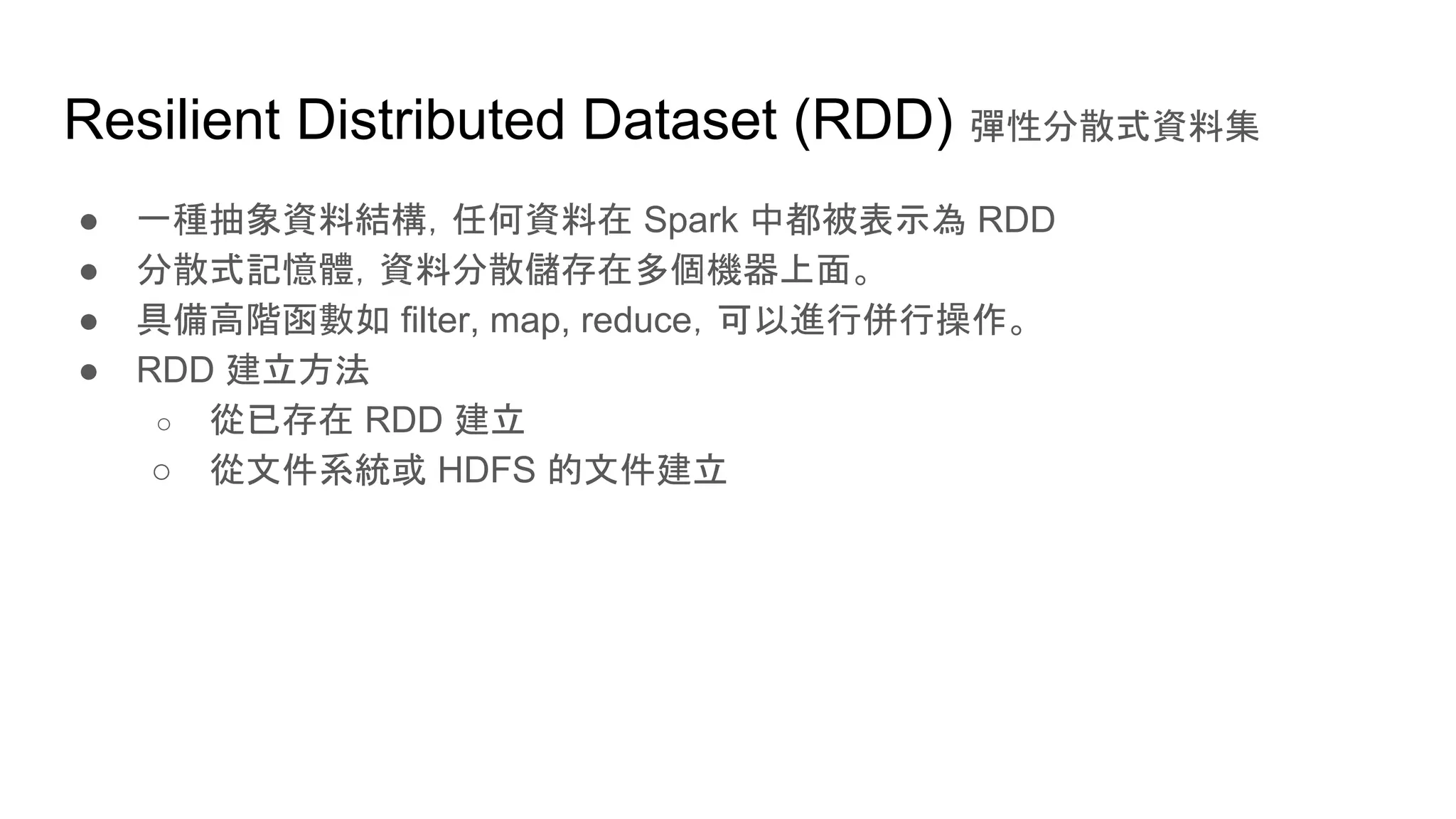 Resilient Distributed Dataset (RDD) 彈性分散式資料集
● 一種抽象資料結構，任何資料在 Spark 中都被表示為 RDD
● 分散式記憶體，資料分散儲存在多個機器上面。
● 具備高階函數如 filter, map, reduce，可以進行併行操作。
● RDD 建立方法
○ 從已存在 RDD 建立
○ 從文件系統或 HDFS 的文件建立
 
