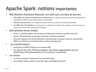 Apache Spark: notions importantes
• RDD (Resilient Distributed Datasets): une table dans une base de données
– réarranger les calculs et d’optimiser le traitement (c-a-d: données sont divisés en partitions et peuvent être
stockés dans la mémoire sur les nœuds workers du cluster spark)
– tolérants aux pannes (c-a-d: un RDD sait comment recréer et recalculer son ensemble de données)
– Les RDD sont immutables (c-a-d: Pour obtenir une modification d’un RDD, il faut y appliquer une transformation, qui
retournera un nouveau RDD, l’original restera inchangé)
• DAG (Directed Acyclic Graph)
– Direct - La transformation est une action qui fait passer l'état de la partition de A à B.
– Acyclic -Transformation ne peut pas retourner à l'ancienne partition
– C’est une séquence de calculs effectuée sur des données où chaque nœud est une partition
RDD et un front est une transformation au-dessus des données.
• Les transformations
– prend juste un RDD et retourne un nouveau RDD
– par exemple map, filter, flatMap, groupByKey, reduceByKey, aggregateByKey, pipe (ex:
dataRDD.pipe("/home/hadoop/echo.sh")) et coalesce (= repartition())
• Les actions
– les actions évaluent et retournent une nouvelle valeur
– par exemple reduce, collect, count, first, take, countByKey et foreach
Page 1
 