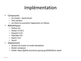 Implémentation
• Composants
– Un master – Spark Driver
– Trois workers
– Un client to soumettre l’application en Python
• Bibliothèques
– Python 3.6
– Docker 17.03.1
– Pyspark 2.2.0
– Pybuilder 0.9
– Spark 2.2.0
– Java 8
• Déploiement
– Gestion de cluster en mode Standalone
– Docker composer
– Gitlab: https://gitlab.assurances.group.gca/AAD/demo-spark
Page 4
 