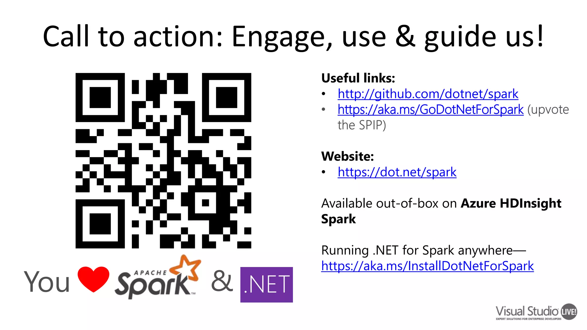Call to action: Engage, use & guide us! Useful links: • http://github.com/dotnet/spark https://aka.ms/GoDotNetForSpark Website: • https://dot.net/spark Available out-of-box on Azure HDInsight Spark Running .NET for Spark anywhere— https://aka.ms/InstallDotNetForSpark You & .NET 